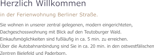Herzlich Willkommen in der Ferienwohnung Berliner Straße. Sie wohnen in unserer zentral gelegenen, modern eingerichteten, Dachgeschosswohnung mit Blick auf den Teutoburger Wald. Einkaufsmöglichkeiten sind fußläufig in ca. 5 min. zu erreichen.  Über die Autobahnanbindung sind Sie in ca. 20 min. in den ostwestfälischen Zentren Bielefeld und Paderborn.