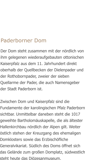 Paderborner Dom Der Dom steht zusammen mit der nördlich von ihm gelegenen wiederaufgebauten ottonischen Kaiserpfalz aus dem 11. Jahrhundert direkt oberhalb der Quellbecken der Dielenpader und der Rothobornpader, zweier der sieben Quellarme der Pader, die auch Namensgeber der Stadt Paderborn ist.  Zwischen Dom und Kaiserpfalz sind die Fundamente der karolingischen Pfalz Paderborn sichtbar. Unmittelbar daneben steht die 1017 geweihte Bartholomäuskapelle, die als ältester Hallenkirchbau nördlich der Alpen gilt. Weiter östlich stehen der Kreuzgang des ehemaligen Domklosters sowie das Erzbischöfliche Generalvikariat. Südlich des Doms öffnet sich das Gelände zum großen Domplatz, südwestlich steht heute das Diözesanmuseum.